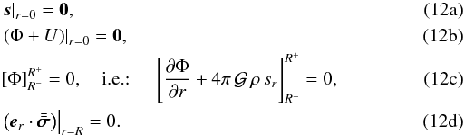 Mathematical equation: % subequation 1550 0 \begin{eqnarray} \label{CLs}&&\left. \vec{s} \right|_{r=0}= \mbf 0 , \\ \label{CLPot}&&\left. \left( \Phi + U \right) \right|_{r=0} = \mbf 0 , \\ \label{CLPhi}&&\left[ \Phi \right]_{R^{-}}^{R^{+}} = 0,\quad\text{\rm i.e.: }\quad \left[ \frac{\partial \Phi}{\partial r} + 4\pi \, \mathcal G \, \rho \, s_r \right]_{R^{-}}^{R^{+}} = 0 , \\ \label{CLT}&&\left. \left( {\vec{e}_r} \cdot \tenseur{\sigma} \right) \right|_ {r=R} = 0 . \end{eqnarray}