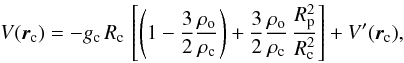 Mathematical equation: % subequation 2272 0 \begin{equation} \label{Vc} V(\vec{r}_{\rm c}) = - g_{\rm c} \, R_{\rm c} \, \left[ \left( 1 - \frac{3}{2} \frac{\rho_{\rm o}}{\rho_{\rm c}} \right) + \frac{3}{2} \frac{\rho_{\rm o}}{\rho_{\rm c}} \, \frac{R_{\rm p}^2}{R_{\rm c}^2} \right] + V'(\vec{r}_{\rm c}) , \end{equation}