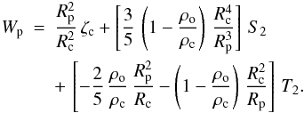 Mathematical equation: % subequation 2726 2 \begin{eqnarray} \label{Wp} W_{\rm p} &=& \frac{R_{\rm p}^2}{R_{\rm c}^2} \, {\zeta}_{\rm c} + \left[ \frac{3}{5} \, \left( 1 - \frac{\rho_{\rm o}}{\rho_{\rm c}} \right) \, \frac{R_{\rm c}^4}{R_{\rm p}^3} \right] \, S_2 \nonumber \\ &&+\, \left[ - \frac{2}{5} \, \frac{\rho_{\rm o}}{\rho_{\rm c}} \, \frac{R_{\rm p}^2}{R_{\rm c}} - \left( 1 - \frac{\rho_{\rm o}}{\rho_{\rm c}} \right) \, \frac{R_{\rm c}^2}{R_{\rm p}} \right] \, T_2. \end{eqnarray}