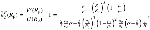 Mathematical equation: \begin{equation} \displaystyle \tilde{k}_2^F(R_{\rm p}) = \frac{V'(R_{\rm p})}{U(R_{\rm p})} \!-\! 1 = \frac{ \frac{\rho_{\rm o}}{\rho_{\rm c}} \!-\! \left( \frac{R_{\rm c}}{R_{\rm p}} \right)^3 \, \left( 1 \!-\! \frac{\rho_{\rm o}}{\rho_{\rm c}} \right) } { \frac{2}{5} \frac{\rho_{\rm o}}{\rho_{\rm c}} \alpha\! -\! \frac{3}{5} \left( \frac{R_{\rm c}}{R_{\rm p}} \right)^5 \left( 1\! -\! \frac{\rho_{\rm o}}{\rho_{\rm c}} \right)^2 \frac{\rho_{\rm o}}{\rho_{\rm c}} \left( \alpha \!+\! \frac{3}{2} \right) \frac{1}{H} } , \end{equation}