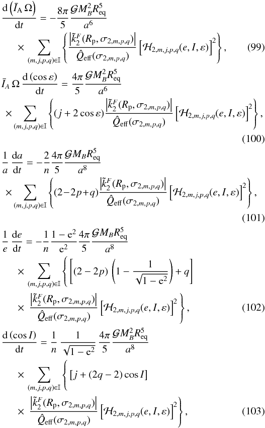 Mathematical equation: \begin{eqnarray} &&\hspace{-2mm} \frac{\mrm d \left( \bar{I}_{\rm A} \, \Omega \right) }{\mrm dt} = - \frac{8\pi}{5} \frac{\mcal G M_{B}^{2} R_\mrm{eq}^5}{a^6} \nonumber \\ \label{Evol_Omega} && \quad \times\, \sum_{(m,j,p,q) \in \mathbb{I}} \left\{ \frac{\left|\tilde{k}^F_2(R_{\rm p},\sigma_{2,m,p,q})\right|}{\hat{Q}_\mrm{eff}(\sigma_{2,m,p,q})} \left[ \mcal H_{2,m,j,p,q}(e,I,\varepsilon) \right]^2 \right\} , \\ &&\hspace{-2mm} \bar{I}_A \, \Omega \, \frac{\mrm d \left( \cos\varepsilon \right)}{\mrm dt} = \frac{4\pi}{5} \frac{\mcal G M_{B}^{2} R_\mrm{eq}^5}{a^6} \nonumber \\ \label{Evol_epsilon} && \! \times \sum_{(m,j,p,q) \in \mathbb{I}} \left\{ (j+2\cos\varepsilon) \frac{\left|\tilde{k}^F_2(R_{\rm p},\sigma_{2,m,p,q})\right|}{\hat{Q}_\mrm{eff}(\sigma_{2,m,p,q})} \left[ \mcal H_{2,m,j,p,q}(e,I,\varepsilon) \right]^2 \right\} , \nonumber \\ \\ &&\hspace{-2mm} \frac{1}{a} \, \frac{\mrm da}{\mrm dt} = -\frac{2}{n}\frac{4\pi}{5}\frac{\mcal G M_{B} R_\mrm{eq}^5}{a^8} \nonumber \\ \label{Evol_a} && \! \times \sum_{(m,j,p,q) \in \mathbb{I}} \left\{(2\!-\!2p\!+\!q) \frac{\left|\tilde{k}^F_2(R_{\rm p},\sigma_{2,m,p,q})\right|}{\hat{Q}_\mrm{eff}(\sigma_{2,m,p,q})} \left[ \mcal H_{2,m,j,p,q}(e,I,\varepsilon) \right]^2 \right\} , \nonumber \\ \\ &&\hspace{-2mm} \frac{1}{e} \, \frac{{\rm d}e}{{\rm d}t} = - \frac{1}{n}\frac{1-{\rm e}^2}{{\rm e}^2}\frac{4\pi}{5}\frac{\mcal G M_{B} R_\mrm{eq}^5}{a^8} \nonumber \\ && \quad \times\, \sum_{(m,j,p,q) \in \mathbb{I}} \left\{ \vphantom{\frac{\left|\tilde{k}^F_2\right|}{\hat{Q}_e(\sigma_q)}} \left[ (2-2p) \, \left( 1 - \frac{1}{\sqrt{1-{\rm e}^2}} \right) + q \right] \right.\nonumber \\ \label{Evol_e} && \quad \times\,\left. \frac{\left|\tilde{k}^F_2(R_{\rm p},\sigma_{2,m,p,q})\right|}{\hat{Q}_\mrm{eff}(\sigma_{2,m,p,q})} \left[\mcal H_{2,m,j,p,q}(e,I,\varepsilon) \right] ^2 \vphantom{\left( \frac{1}{\sqrt{{\rm e}^2}} \right)} \right\} , \\ &&\hspace{-2mm} \frac{\mrm d \left( \cos I \right)}{\mrm dt} = \frac{1}{n} \, \frac{1}{\sqrt{1-{\rm e}^2}} \, \frac{4\pi}{5} \frac{\mcal G M_{B}^{2} R_\mrm{eq}^5}{a^8} \nonumber \\ && \quad \times\, \sum_{(m,j,p,q) \in \mathbb{I}} \left\{ \vphantom{\frac{\left|\tilde{k}^F_2\right|}{\hat{Q}}} \left[ j+(2q-2)\cos I \right] \right. \nonumber \\ \label{Evol_i} && \quad \times\, \left. \frac{\left|\tilde{k}^F_2(R_{\rm p},\sigma_{2,m,p,q})\right|}{\hat{Q}_\mrm{eff}(\sigma_{2,m,p,q})} \left[ \mcal H_{2,m,j,p,q}(e,I,\varepsilon) \right]^2 \right\} , \end{eqnarray}
