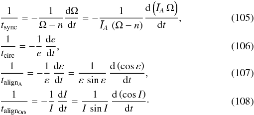 Mathematical equation: \begin{eqnarray} &&\frac{1}{t_{\rm sync}} = - \frac{1}{\Omega-n}\frac{\mrm d \Omega}{\mrm dt} = - \frac{1}{\bar{I}_A \, \left(\Omega-n\right)}\frac{\mrm d \left( \bar{I}_A \, \Omega \right) }{\mrm dt} , \\ &&\frac{1}{t_{\rm circ}} = - \frac{1}{e} \, \frac{{\rm d}e}{{\rm d}t} , \\ &&\frac{1}{t_{\rm align_A}} = - \frac{1}{\varepsilon} \, \frac{{\rm d}\varepsilon}{{\rm d}t} = \frac{1}{\varepsilon \, \sin\varepsilon} \, \frac{{\rm d} \left(\cos\varepsilon\right)}{{\rm d}t} , \\ &&\frac{1}{t_{\rm align_{Orb}}} = - \frac{1}{I} \, \frac{{\rm d}I}{{\rm d}t} = \frac{1}{I \, \sin I} \, \frac{{\rm d} \left(\cos I \right)}{{\rm d}t} \cdot \end{eqnarray}