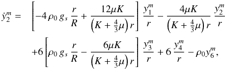 Mathematical equation: \appendix \setcounter{section}{1} % subequation 5248 1 \begin{eqnarray} \dot{y}^m_2 =&& \left[ -4 \, \rho_0 \, g_s \, \frac{r}{R} + \frac{12 \mu K}{\left( K+\frac{4}{3}\mu \right) r} \right] \, \frac{y^m_1}{r} - \frac{4 \mu K}{\left( K+\frac{4}{3}\mu \right) r} \, \frac{y^m_2}{r} \nonumber\\ && + 6 \left[ \rho_0 \, g_s \, \frac{r}{R} - \frac{6 \mu K}{\left( K+\frac{4}{3}\mu \right) r} \right] \, \frac{y^m_3}{r} +6 \, \frac{y^m_4}{r} - \rho_0 y^m_6 , \end{eqnarray}