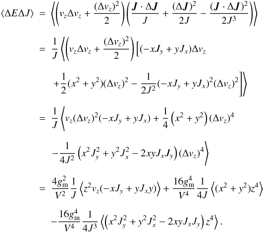 Mathematical equation: \begin{eqnarray} \label{cross} \langle \Delta E \Delta J \rangle & = & \left \langle \left( v_z \Delta v_z + \frac{(\Delta v_z)^2}{2} \right) \left( \frac{\vec J \cdot \Delta \vec J}{J} +\frac{(\Delta \vec J)^2}{2J} -\frac{(\vec J \cdot \Delta \vec J)^2}{2J^3} \right) \right \rangle \nn \\[2mm] & = & \frac{1}{J} \left \langle \left( v_z \Delta v_z + \frac{(\Delta v_z)^2}{2} \right) \left[ (-x J_y + y J_x) \Delta v_z \right. \right.\nonumber \\[2mm] &&\left.\left. +\frac{1}{2}(x^2 + y^2) (\Delta v_z)^2 -\frac{1}{2J^2}(-x J_y + y J_x)^2 (\Delta v_z)^2 \right] \right \rangle \nn \\[2mm] & = & \frac{1}{J} \left \langle v_z (\Delta v_z)^2 (-x J_y + y J_x) + \frac{1}{4} \left(x^2+y^2\right) (\Delta v_z)^4\right.\nonumber \\[2mm] &&\left. - \frac{1}{4 J^2} \left(x^2 J_y^2 + y^2 J_x^2 -2 xy J_x J_y\right) (\Delta v_z)^4 \right \rangle \nn \\[2mm] & = & \frac{4 g_{\rm m}^2}{V^2} \frac{1}{J} \left \langle z^2 v_z (-x J_y + y J_x y) \right \rangle + \frac{16 g_{\rm m}^4}{V^4} \frac{1}{4 J} \left \langle (x^2+y^2) z^4 \right \rangle \nonumber \\[2mm] && - \frac{16 g_{\rm m}^4}{V^4} \frac{1}{4 J^3} \left \langle \left(x^2 J_y^2 + y^2 J_x^2 - 2 xy J_x J_y\right) z^4 \right \rangle . \end{eqnarray}