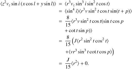 Mathematical equation: \begin{eqnarray} \label{cross_a1} \langle z^2 v_z \sin i \, (x \cos l + y \sin l) \rangle & = & \langle r^3 v_z \sin^3 i \sin^2 t \cos t \rangle \nn \\ & = & \langle \sin^4 i \rangle \langle r^3 v \sin^2 t \cos t \sin (t+p) \rangle \nn \\ & = & \frac{8}{15} \langle r^3 v \sin^2 t \cos t ( \sin t \cos p\nonumber \\ &&+ \cot t \sin p ) \rangle \nn \\ & = & \frac{8}{15} \left ( J \langle r^2 \sin^2 t \cos^2 t \rangle \right.\nonumber \\ &&\left.+ \langle v r^3 \sin^3 t \cot t \cos p \rangle \right ) \nn \\ & = & \frac{J}{15} \langle r^2 \rangle + 0. \end{eqnarray}