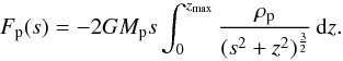 Mathematical equation: \begin{equation} \label{eq:force_pc} F_\mathrm{p} (s) = - 2 G M_\mathrm{p} s \int_0^{z_{\rm max}} \frac{\rho_\mathrm{p}}{(s^2 + z^2)^\frac{3}{2}} \,{\rm d}z . \end{equation}