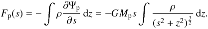 Mathematical equation: \begin{equation} \label{eq:force_s} F_\mathrm{p}(s) = - \int \rho \frac{\partial \Psi_\mathrm{p}}{\partial s} \,{\rm d}z = - G M_\mathrm{p} s \int \frac{\rho}{(s^2 + z^2)^\frac{3}{2}} \,{\rm d}z . \end{equation}