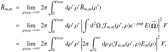 Mathematical equation: \appendix \setcounter{section}{1} % subequation 2723 1 \begin{eqnarray} \label{Eq:BTildeMMTotal3} \tilde{B}_{m,m} &= &\lim_{\rho_{\rm FOV} \rightarrow \infty} 2\pi \int_{0}^{\rho_{\rm FOV}} {\rm d}\rho^{\prime} \, \rho^{\prime} \tilde{B}_{m,m}(\rho^{\prime}) \nonumber \\ &= &\lim_{\rho_{\rm FOV} \rightarrow \infty} 2\pi \int_{0}^{\rho_{\rm FOV}} {\rm d}\rho^{\prime} \, \rho^{\prime} \left| \int {\rm d}^{2}\Omega \, \mathcal{J}_{m,m}(\rho^{\prime},\rho) {\rm e}^{-jm \phi} \, E(\vecbf{\Omega}) \right|^{2} F \nonumber \\ &=& \lim_{\rho_{\rm FOV} \rightarrow \infty} 2\pi \int_{0}^{\rho_{\rm FOV}} {\rm d}\rho^{\prime} \, \rho^{\prime} \left| 2\pi \int_{0}^{\infty} {\rm d}\rho \, \rho \mathcal{J}_{m,m}(\rho^{\prime},\rho) E_{m}(\rho) \right|^{2} F , ~~~~~~~~~~~~ \end{eqnarray}