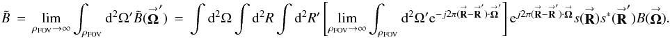 Mathematical equation: \appendix \setcounter{section}{3} % subequation 3384 0 \begin{equation} \label{Eq:AllBTilde2} \tilde{B} \, = \, \lim_{\rho_{\rm FOV} \rightarrow \infty} \int_{\rho_{\rm FOV}} {\rm d}^{2}\Omega^{\prime} \tilde{B}(\vecbf{\Omega}^{\prime}) \, = \, \int {\rm d}^{2}\Omega \int {\rm d}^{2}R \int {\rm d}^{2}R^{\prime} \left[ \lim_{\rho_{\rm FOV} \rightarrow \infty} \int_{\rho_{\rm FOV}} {\rm d}^{2}\Omega^{\prime} {\rm e}^{-j2\pi (\vecbf{R} - \vecbf{R}^{\prime}) \cdot \vecbf{\Omega}^{\prime}} \right] {\rm e}^{j2\pi (\vecbf{R} - \vecbf{R}^{\prime}) \cdot \vecbf{\Omega}} s(\vecbf{R}) s^{*}(\vecbf{R}^{\prime}) B(\vecbf{\Omega}) . \end{equation}