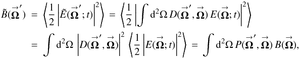 Mathematical equation: % subequation 826 0 \begin{eqnarray} \label{Eq:TelResponse} \tilde{B}(\vecbf{\Omega}^{\prime}) &= &\left< \frac{1}{2} \left| \tilde{E}(\vecbf{\Omega}^{\prime};t) \right|^{2} \right> \, = \, \left< \frac{1}{2} \left| \int {\rm d}^{2}\Omega \, D(\vecbf{\Omega}^{\prime},\vecbf{\Omega}) \, E(\vecbf{\Omega};t) \right|^{2} \right> \nonumber \\ &= &\int {\rm d}^{2}\Omega \, \left| D(\vecbf{\Omega}^{\prime},\vecbf{\Omega}) \right|^{2} \, \left< \frac{1}{2} \left| E(\vecbf{\Omega};t) \right|^{2} \right> \, = \, \int {\rm d}^{2}\Omega \, P(\vecbf{\Omega}^{\prime},\vecbf{\Omega}) \, B(\vecbf{\Omega}) , \end{eqnarray}