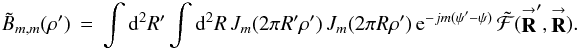 Mathematical equation: % subequation 1631 0 \begin{eqnarray} \label{Eq:BTildeMM2} \tilde{B}_{m,m}(\rho^{\prime}) \, = \, \int {\rm d}^{2}R^{\prime} \int {\rm d}^{2}R \, J_{m}(2\pi R^{\prime} \rho^{\prime}) \, J_{m}(2\pi R \rho^{\prime}) \, {\rm e}^{-jm (\psi^{\prime}-\psi)} \, \tilde{\mathcal{F}}(\vecbf{R}^{\prime},\vecbf{R}) . ~~~~~~ \end{eqnarray}