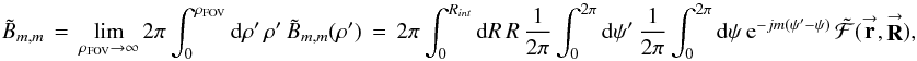 Mathematical equation: % subequation 1631 1 \begin{equation} \label{Eq:BTildeMMTotal2} \tilde{B}_{m,m} \, = \, \lim_{\rho_{\rm FOV} \rightarrow \infty} 2\pi \int_{0}^{\rho_{\rm FOV}} {\rm d}\rho^{\prime} \, \rho^{\prime} \, \tilde{B}_{m,m}(\rho^{\prime}) \, = \, 2\pi \int_{0}^{R_{int}} {\rm d}R \, R ~ \frac{1}{2\pi} \int_{0}^{2\pi} {\rm d}\psi^{\prime} ~ \frac{1}{2\pi} \int_{0}^{2\pi} {\rm d}\psi ~ {\rm e}^{-jm (\psi^{\prime} - \psi)} \, \tilde{\mathcal{F}}(\vecbf{r},\vecbf{R}) , \end{equation}