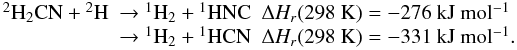 Mathematical equation: \appendix \setcounter{section}{1} \begin{eqnarray*} \begin{array}{lll} \rm {}^2H_2CN + {}^2H &\rm \rightarrow {}^1H_2 + {}^1HNC & \Delta H_r(\rm 298~ K) = -276 ~kJ~ mol^{-1} \\ & \rm \rightarrow {}^1H_2 + {}^1HCN &\Delta H_r(\rm 298~ K) = -331~ kJ~ mol^{-1}. \end{array} \end{eqnarray*}