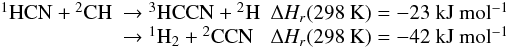Mathematical equation: \appendix \setcounter{section}{1} \begin{eqnarray*} \begin{array}{lll} \rm {}^1HCN + {}^2CH & \rm \rightarrow {}^3HCCN + {}^2H & \Delta H_r(\rm 298~ K) = -23~ kJ ~mol^{-1} \\ &\rm \rightarrow {}^1H_2 + {}^2CCN & \Delta H_r(\rm 298~ K) = -42~ kJ~ mol^{-1} \end{array} \end{eqnarray*}