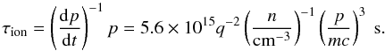 Mathematical equation: \begin{equation} \tau_{\rm ion} = \left(\frac{{\rm d}p}{{\rm d}t} \right)^{-1} p = 5.6 \times 10^{15} q^{-2}\left(\frac{n}{\rm cm^{-3}} \right)^{-1} \left(\frac{p}{m c} \right)^3~{\rm s}. \end{equation}