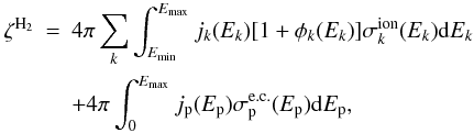 Mathematical equation: \begin{eqnarray} \zeta^{\rm{H_2}} &=& 4\pi \sum_k \int_{E_{\rm{min}}}^{E_{\max}} j_k(E_k)[1 + \phi_k(E_k)]\sigma_{k}^{\rm ion}(E_k){\mathrm{d}}E_k \notag\\ &&+ 4\pi \int_{0}^{E_{\max}}j_{\rm p}(E_{\rm p})\sigma_{\rm p}^{\rm e.c.}(E_{\rm p}){\mathrm{d}}E_{\rm p}, \end{eqnarray}
