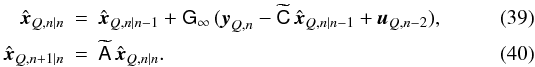 Mathematical equation: \begin{eqnarray} \hat{\vec x}_{Q,n|n}&=&\hat{\vec x}_{Q, n|n-1}+ \mathsf G_\infty\,({\vec y}_{Q,n}-\widetilde{\mathsf C}\, \hat{\vec x}_{Q,n|n-1}+{\vec u}_{Q,n-2}),\\ \hat{\vec x}_{Q,n+1|n}&=&\widetilde{\mathsf A}\,\hat{\vec x}_{Q,n|n}. \end{eqnarray}