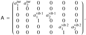 Mathematical equation: \begin{equation} \mathsf A\,=\, \begin{pmatrix} a_1^\mathrm{tur} &a_2^\mathrm{tur}&0&0&0&0\\ 1&0&0&0&0&0\\ 0&0& a_1^\mathrm{vib\,1}&a_2^\mathrm{vib\,1}&0&0\\0&0&1&0&0&0\\ 0&0&0&0&a_1^\mathrm{vib\,2}&a_2^\mathrm{vib\,2}\\0&0&0&0&1&0\\ \end{pmatrix}. \end{equation}