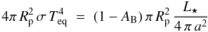 Mathematical equation: \begin{equation} 4 \pi \, R_{\rm p}^2 \, \sigma \, T_{\rm eq}^4 \; = \; (1 - A_{\rm B}) \, \pi \, R_{\rm p}^2 \, \frac{L_{\star}}{4 \, \pi \, a^2} \label{eqrad} \end{equation}
