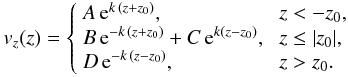 Mathematical equation: \begin{eqnarray} v_z(z)=\left\{ \begin{array}{lll} A\, {\rm e}^{k\,(z+z_0)}, & \; z<-z_0,\\ B\, {\rm e}^{-k\,(z+z_0)}+C\, {\rm e}^{k(z-z_0)}, & \; z\leq|z_0|, \\ D\, {\rm e}^{-k\,(z-z_0)}, & \; z> z_0. \end{array} \right. \label{eigenslab} \end{eqnarray}