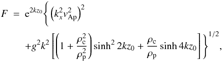 Mathematical equation: \begin{eqnarray} F&=&{\rm e}^{2 k {z_0}} \Bigg \{ \left({k_x^2 v_{\rm Ap}^2}\right)^2 \nonumber \\ & & +g^2 k^2 \left[\left(1+\frac{\rho_{\rm c}^2}{\rho_{\rm p}^2}\right) \sinh^2{2 k {z_0}}+\frac{\rho_{\rm c}}{\rho_{\rm p}} \sinh{4 k {z_0}}\right]\Bigg\}^{1/2}, \label{feq} \end{eqnarray}
