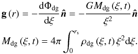 Mathematical equation: \begin{equation} \label{GravF} \begin{gathered} {\mathbf{g}}\left( r \right) =- \frac{{{\rm d}\Phi _{{{\rm dg}}} }} {{{\rm d}\xi }}{{\bm{\hat n}}} = - \frac{{GM_{{{\rm dg}}} \left( {\xi ,t} \right)}} {{\xi ^2 }}{{\bm{\hat n}}} \hfill \\ M_{{{\rm dg}}} \left( {\xi ,t} \right) = 4\pi \int_0^{r_{\rm s} } {\rho _{{{\rm dg}}} \left( {\xi ,t} \right)\xi ^2 {\rm d}\xi }. \hfill \\ \end{gathered} \end{equation}