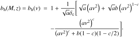 Mathematical equation: \appendix \setcounter{section}{1} \begin{eqnarray} b_{\rm h}(M, z) = b_{\rm h}(\nu) & = & 1 + \frac{1}{\sqrt a \delta_{\rm c}} \Bigg[ \sqrt a \left(a\nu^2\right) + \sqrt a b \left(a\nu^2\right)^{1-c} \nonumber\\ & & - \frac{\left(a\nu^2\right)^c}{\left(a\nu^2\right)^c + b(1-c)(1-c/2)} \Bigg] \cdot \label{eq:halo_bias} \end{eqnarray}
