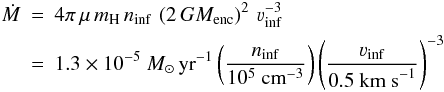 Mathematical equation: \begin{eqnarray} \dot{M} &=& 4\pi\, \mu\, m_{\rm H}\, n_{\rm inf}\, \left(2\,GM_{\rm enc}\right)^2\, \varv_{\rm inf}^{-3} \nonumber \\ &=& 1.3\times10^{-5}\ M_\odot\, {\rm yr}^{-1} \left(\frac{n_{\rm inf}}{10^5\ {\rm cm}^{-3}} \right) \left(\frac{\varv_{\rm inf}}{0.5\ {\rm km\ s}^{-1}} \right)^{-3} \end{eqnarray}
