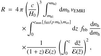 Mathematical equation: \begin{eqnarray} \label{eq:halo} R&=&4\,\pi\,\left(\frac{c}{H_0}\right)^3\int_{m_{\rm h1}}^{m_{\rm h2}}\,{\rm d}m_{\rm h}\,\nu_{\rm EMRI}\nonumber\\ &&\quad\times\int_0^{z_{\rm max}[f_{\rm BH}(p\,m_{\rm h}), m_{\rm co}]}{\rm d}z\,\,f_{\rm bb}\,\frac{{\rm d}n_{\rm h}}{{\rm d}m_{\rm h}} \nonumber\\ &&\quad\times\frac{1}{(1+z)\,{\mathcal E}(z)}\,\left(\int_0^z \frac{{\rm d}\tilde{z}}{{\mathcal E}(\tilde{z})}\right)^2, \end{eqnarray}