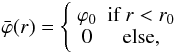 Mathematical equation: \begin{equation} \bar{\varphi}(r)=\left\{ \begin{array}{cc} \varphi_0 & \textrm{if}~r<r_0\\ 0 & \textrm{else}, \end{array} \right. \end{equation}