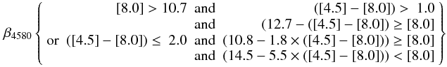 Mathematical equation: \begin{eqnarray} % \beta_{4580} \left \lbrace \begin{array}{lrcr} & {\rm [8.0]} > 10.7 & {\rm and} & ({\rm [4.5]}-{\rm [8.0]}) > ~1.0\\ & & {\rm and} & (12.7 - ({\rm [4.5]}-{\rm [8.0]}) \ge {\rm [8.0]}\\ {\rm or} & ({\rm [4.5]}-{\rm [8.0]}) \le ~2.0 & {\rm and} & (10.8 - 1.8 \times ({\rm [4.5]}-{\rm [8.0]})) \ge {\rm [8.0]} \\ & & {\rm and} & (14.5 - 5.5 \times ({\rm [4.5]}-{\rm [8.0]})) < {\rm [8.0]}\\ \end{array} \right \rbrace \label{beta4580} \end{eqnarray}