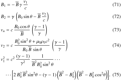 Mathematical equation: \begin{eqnarray} \label{B1v1NL} && B_1 = -\, {\overline {B}} \, \gamma \, \frac{v_1}{c} \\[0.5mm] \label{B2v2NL}&& B_2 = \gamma \, \left(B_0 \sin\theta - {\overline {B}} \, \frac{v_2}{c}\right) \\[0.5mm] &&v_n = c\, \frac{B_0 \cos \theta}{ {\overline{B}}} \, \left(\frac{\gamma - 1}{\gamma}\right) \label{v_nNL} \\[0.5mm] \label{v2solo}&& v_2 = c \ \frac{B_0^2 \sin^2 \theta + \mu_0 \rho_0 c^2}{ B_0\, {\overline{B}} \, \sin \theta } \ \left(\frac{\gamma -1}{\gamma}\right) \\[0.5mm] &&v_1^2 = c^2 \, \frac{(\gamma -1) }{\gamma^2} \, \frac{1}{{\overline{B}}^2 B_0^2 \sin^2 \theta} \cdots \nonumber \\[0.5mm] \label{v1carresolo} &&\quad \cdots \left[ 2\, B_0^2 \, {\overline{B}}^2 \!\sin^2\! \theta - (\gamma -1) \left({\overline{B}}^2 - B_0^2\right) \left({\overline{B}}^2 - B_0^2 \cos^2\! \theta\right) \right]\!. \end{eqnarray}