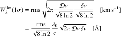Mathematical equation: \begin{equation} \begin{split} W_\lambda^{\rm lim}(1\sigma)&={\rm rms}\sqrt{2\pi \frac{\mathcal{D}v}{\sqrt{8\ln2}} \frac{\delta v}{\sqrt{8\ln2}}}\quad [{\rm km\,s}^{-1}]\\ &=\frac{{\rm rms}}{\sqrt{8\ln2}}\frac{\lambda_0}{c}\sqrt{2\pi\, \mathcal{D}v\,\delta v}\quad [\AA{}] . \end{split} \end{equation}