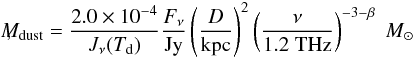 Mathematical equation: \begin{equation} \lefteqn{M_{\rm dust}=\frac{2.0\times 10^{-4}}{J_\nu(T_{\rm d})}\frac{F_\nu}{\mbox{Jy}}\left(\frac{D}{\mbox{kpc}}\right)^2\left(\frac{\nu}{1.2 \; \mbox{THz}}\right)^{-3-\beta} \; M_\odot} \; \mathrm{,} \label{eq:dustmass} \end{equation}
