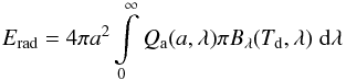 Mathematical equation: \begin{equation} E_{\rm rad} = 4 \pi a^2 \int\limits_0^\infty Q_{\rm a}(a,\lambda) \pi B_{\lambda}(T_{\rm d},\lambda) \; {\rm d}\lambda \label{Erad} \end{equation}
