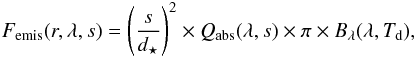 Mathematical equation: \begin{eqnarray} F_{\mathrm{emis}}(r,\lambda,s) = \left( \frac{s}{d_{\star}} \right) ^2 \times Q_{\mathrm{abs}}(\lambda,s) \times \pi \times B_{\lambda} (\lambda, T_{\rm d}), \end{eqnarray}