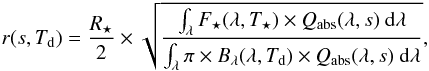 Mathematical equation: \begin{eqnarray} \label{eqn:radius} r(s,T_{\rm d}) = \frac{R_{\star}}{2} \times \sqrt{ \frac{ \int_{\lambda} F_{\star}(\lambda, T_{\star}) \times Q_{\mathrm{abs}}(\lambda,s) ~ \mathrm{d} \lambda}{\int_{\lambda} \pi \times B_{\lambda}(\lambda,T_{\rm d}) \times Q_{\mathrm{abs}}(\lambda,s)~ \mathrm{d} \lambda}}, \end{eqnarray}