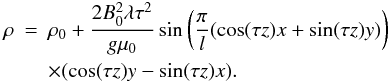 Mathematical equation: \begin{eqnarray*} \rho &=&\rho_0+\frac{2B_0^2\lambda\tau^2}{g\mu_0}\sin\left(\frac{\pi}{l}(\cos(\tau z)x + \sin(\tau z)y)\right) \\ &&\times (\cos(\tau z)y - \sin(\tau z)x). \end{eqnarray*}