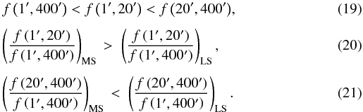 Mathematical equation: \begin{eqnarray} && f\left(1',400'\right) < f\left(1',20'\right) < f\left(20',400'\right)\!,\\[1.5mm] && \left(\frac{f\left(1',20'\right)}{f\left(1',400'\right)}\right)_\mathrm{MS} \,>\; \left(\frac{f\left(1',20'\right)}{f\left(1',400'\right)}\right)_\mathrm{LS},\\[1.5mm] && \left(\frac{f\left(20',400'\right)}{f\left(1',400'\right)}\right)_\mathrm{MS} \,<\; \left(\frac{f\left(20',400'\right)}{f\left(1',400'\right)}\right)_\mathrm{LS}. \end{eqnarray}