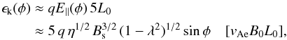 Mathematical equation: \begin{eqnarray} \epsilon_{\rm k} (\phi) &\approx& q E_{\parallel}(\phi)\, 5 L_0 \nonumber\\ &\approx& 5\, q \, \eta^{1/2}\, B_{\rm s}^{3/2} \, (1-\lambda^2)^{1/2}\sin{\phi}\quad [v_{\rm Ae}B_0L_0], \label{sinenergy} \end{eqnarray}