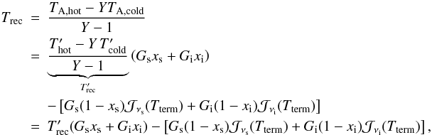Mathematical equation: \appendix \setcounter{section}{1} \begin{eqnarray} T_{\rm rec} & = & \frac {T_{\rm A,hot}-YT_{\rm A,cold}}{Y-1}\\ & = & \underbrace {\frac{ T'_{\rm hot}- Y\, T'_{\rm cold} }{Y-1}}_{T'_{\rm rec}} \left(G_{\rm s}x_{\rm s}+G_{\rm i}x_{\rm i}\right) \nonumber \\ &&-\left[ G_{\rm s}(1-x_{\rm s}) {\cal J}_{\nu_{\rm s}}(T_{\rm term}) + G_{\rm i}(1-x_{\rm i}) {\cal J}_{\nu_{\rm i}}(T_{\rm term}) \right]\nonumber \\ & = & T'_{\rm rec} (G_{\rm s}x_{\rm s}+G_{\rm i}x_{\rm i}) -\left[ G_{\rm s}(1-x_{\rm s}) {\cal J}_{\nu_{\rm s}}(T_{\rm term}) + G_{\rm i}(1-x_{\rm i}) {\cal J}_{\nu_{\rm i}}(T_{\rm term}) \right], \nonumber \end{eqnarray}