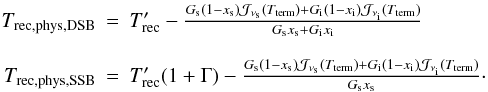 Mathematical equation: \appendix \setcounter{section}{1} \begin{equation} \begin{array}{rcl} T_{\rm rec,phys,DSB} & = & T'_{\rm rec}- \frac{ G_{\rm s}(1-x_{\rm s}){\cal J}_{\nu_{\rm s}}(T_{\rm term}) +G_{\rm i}(1-x_{\rm i}){\cal J}_{\nu_{\rm i}}(T_{\rm term})} {G_{\rm s}x_{\rm s}+G_{\rm i}x_{\rm i}} \\ \\ T_{\rm rec,phys,SSB} & = & T'_{\rm rec} (1+\Gamma)- \frac{ G_{\rm s}(1-x_{\rm s}){\cal J}_{\nu_{\rm s}}(T_{\rm term}) +G_{\rm i}(1-x_{\rm i}){\cal J}_{\nu_{\rm i}}(T_{\rm term})} {G_{\rm s}x_{\rm s}}\cdot \end{array} \end{equation}