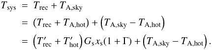 Mathematical equation: \appendix \setcounter{section}{1} \begin{eqnarray} T_{\rm sys} & = & T_{\rm rec}+T_{{\rm A},{\rm sky}}\\ & = & \left(T_{\rm rec} +T_{\rm A,hot}\right)+ \left(T_{{\rm A},{\rm sky}}-T_{\rm A,hot}\right) \nonumber \\ &=& \left(T'_{\rm rec}+T'_{\rm hot}\right) G_{\rm s}x_{\rm s}(1+\Gamma) +\left(T_{{\rm A},{\rm sky}}-T_{\rm A,hot}\right). \nonumber \end{eqnarray}
