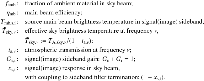 Mathematical equation: \appendix \setcounter{section}{1} \begin{eqnarray} \label{equ:app-Ta} f_{\rm amb}\!: && {\rm fraction\ of\ ambient\ material\ in\ sky\ beam}; \\ \eta_{\rm mb}\!: && {\rm main\ beam\ efficiency};\nonumber \\ T_{\rm mb,s,i}\!: && {\rm source\ main\ beam\ brightness\ temperature\ in\ signal(image)\ sideband};\nonumber \\ {\tilde T}_{{\rm sky},\nu}\!: && {\rm effective\ sky\ brightness\ temperature\ at\ frequency\ } \nu,\nonumber \\ && {\tilde T}_{{\rm sky},\nu}:=T_{{\rm A},{\rm sky},\nu}/(1-t_{{\rm a},\nu});\nonumber \\ t_{{\rm a},\nu}\!: && {\rm atmospheric\ transmission\ at\ frequency\ }\nu; \nonumber \\ G_{\rm s,i}\!: && {\rm signal (image)\ sideband\ gain\!\!:\ }\,G_{\rm s}+G_{\rm i}=1;\nonumber \\ x_{\rm s,i}\!: && {\rm signal (image)\ response\ in\ sky\ beam,}\nonumber \\ && {\rm with\ coupling\ to\ sideband\ filter\ termination\!\!:\ } (1-x_{\rm s,i})\nonumber. \end{eqnarray}