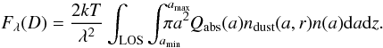 Mathematical equation: \begin{equation} F_{\lambda}(D) = \frac{ 2 k T}{\lambda^2} \int_{{\rm LOS}}^{} \int_{a_{\rm min}}^{a_{\rm max}} \hspace{-0.6cm} \pi a^2 Q_{\rm abs}(a) n_{\rm dust}(a,r) n(a) {\rm d}a {\rm d}z. \label{equ:6} \end{equation}