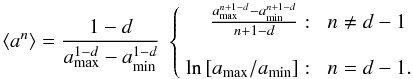 Mathematical equation: \begin{equation} \left<a^n\right> = \frac{1-d}{a_{\rm{max}}^{1-d} - a_{\rm{min}}^{1-d}}\ \left\{ \begin{array}{rl} \frac{a_{\rm{max}}^{n+1-d} - a_{\rm{min}}^{n+1-d}}{n+1-d}: & \,\, n\neq d-1 \\ & \\ \ln\left[a_{\rm{max}}/a_{\rm{min}}\right] :& \,\, n = d-1. \\ \end{array} \right. \end{equation}