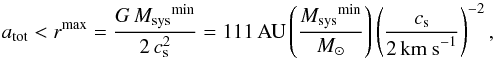Mathematical equation: \begin{eqnarray} \label{r_in_again} a_{\rm tot} < r^{\text{max}} =\frac{G\,\Msys^\text{{min}}}{2\,c_{\rm s}^2} = 111\,\AU \left(\frac{\Msys^{\text{min}}}{M_{\odot}}\right) \left(\frac{c_{\rm s}}{2\, \text{km s}^{-1}}\right)^{-2} , \end{eqnarray}