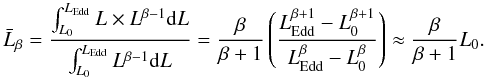 Mathematical equation: \begin{equation} \label{avglum} \bar{L}_{\beta} = \frac{\int_{L_{0}}^{L_\mathrm{Edd}} L \times L^{\beta-1} \mathrm{d}L}{\int_{L_{0}}^{L_\mathrm{Edd}} L^{\beta-1} \mathrm{d}L} = \frac{\beta}{\beta + 1} \left(\frac{L_\mathrm{Edd}^{\beta + 1} - L_{0}^{\beta + 1}}{L_\mathrm{Edd}^{\beta} - L_{0}^{\beta}} \right) \approx \frac{\beta}{\beta + 1} L_{0}. \end{equation}