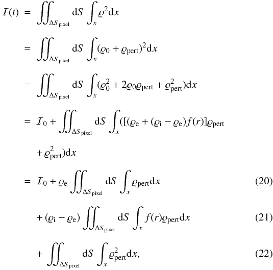 \begin{eqnarray} {\cal I}(t)&=&\int\!\!\!\!\int_{\Delta S_{\rm pixel}}{\rm d}S\int_{x}\varrho^2 {\rm d}x \nonumber \\[2mm] &=& \int\!\!\!\!\int_{\Delta S_{\rm pixel}}{\rm d}S\int_{x} (\varrho_0 + \varrho_{\rm pert})^2 {\rm d}x \nonumber \\[2mm] &=&\int\!\!\!\!\int_{\Delta S_{\rm pixel}}{\rm d}S\int_{x} (\varrho_0^2 + 2 \varrho_0 \varrho_{\rm pert} + \varrho_{\rm pert}^2) {\rm d}x \nonumber \\[2mm] &=&{\cal I}_0 + \int\!\!\!\!\int_{\Delta S_{\rm pixel}}{\rm d}S\int_{x}([(\varrho_{\rm e}+(\varrho_{\rm i}-\varrho_{\rm e})f(r)]\varrho_{\rm pert} \nonumber \\[2mm] &&+ \, \varrho_{\rm pert}^2){\rm d}x \nonumber \\[2mm] &=&{\cal I}_0 + \varrho_{\rm e} \int\!\!\!\!\int_{\Delta S_{\rm pixel}}{\rm d}S\int_{x} \varrho_{\rm pert} {\rm d}x \label{eq:mass} \\[2mm] &&+ \, (\varrho_{\rm i}-\varrho_{\rm e}) \int\!\!\!\!\int_{\Delta S_{\rm pixel}}{\rm d}S\int_{x} f(r)\varrho_{\rm pert}{\rm d}x \label{eq:fr}\\[2mm] &&+ \, \int\!\!\!\!\int_{\Delta S_{\rm pixel}}{\rm d}S\int_{x} \varrho_{\rm pert}^2{\rm d}x, \label{eq:integral_rho2} \end{eqnarray}