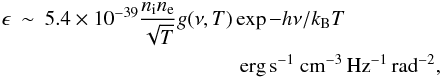 \begin{eqnarray} \epsilon &\sim& 5.4 \times 10^{-39} \frac{n_{\rm i}n_{\rm e}}{\sqrt{T}} g(\nu,T)\exp{-h\nu/k_{\rm B} T}\nonumber\\ && \hspace*{3.3cm} {\rm erg}\,{\rm s}^{-1}~{\rm cm}^{-3}\,{\rm Hz}^{-1}\,{\rm rad}^{-2}, \end{eqnarray}